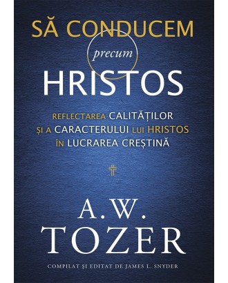 Să conducem precum Hristos. Reflectarea calităților și a caracterului lui Hristos în lucrarea creștină - A. W. Tozer