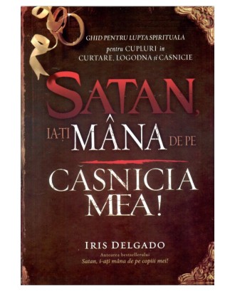 Satan, ia-ți mâna de pe căsnicia mea. Ghid pentru lupta spirituală pentru cupluri în curtare, logodnă și căsnicie - Iris Delgado